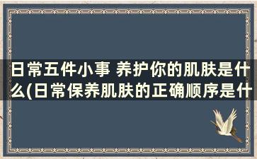 日常五件小事 养护你的肌肤是什么(日常保养肌肤的正确顺序是什么)